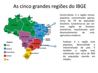 As cinco grandes regiões do IBGE
                    Centro-Oeste: é a região menos
                    populosa, concentrando apenas
                    cerca de 7% da população
                    brasileira. Caracteriza-se por ser
                    uma      região    de     fronteira
                    econômica, impulsionada pelo
                    desenvolvimento        de     uma
                    agricultura moderna.

                       Sudeste: é a região mais
                       populosa,      desenvolvida    e
                       industrializada do país. É
                       também       a    região    mais
                       urbanizada com cerca de 90%
                       da população vivendo em
                       cidades.
 