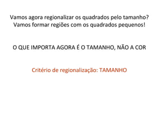 Vamos agora regionalizar os quadrados pelo tamanho?
 Vamos formar regiões com os quadrados pequenos!


 O QUE IMPORTA AGORA É O TAMANHO, NÃO A COR


        Critério de regionalização: TAMANHO
 