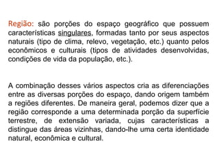 Região: são porções do espaço geográfico que possuem
características singulares, formadas tanto por seus aspectos
naturais (tipo de clima, relevo, vegetação, etc.) quanto pelos
econômicos e culturais (tipos de atividades desenvolvidas,
condições de vida da população, etc.).


A combinação desses vários aspectos cria as diferenciações
entre as diversas porções do espaço, dando origem também
a regiões diferentes. De maneira geral, podemos dizer que a
região corresponde a uma determinada porção da superfície
terrestre, de extensão variada, cujas características a
distingue das áreas vizinhas, dando-lhe uma certa identidade
natural, econômica e cultural.
 