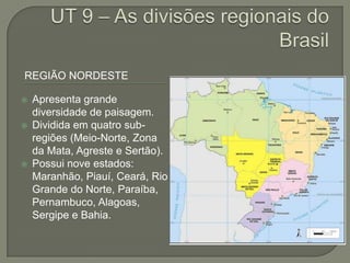 REGIÃO NORDESTE
 Apresenta grande
diversidade de paisagem.
 Dividida em quatro sub-
regiões (Meio-Norte, Zona
da Mata, Agreste e Sertão).
 Possui nove estados:
Maranhão, Piauí, Ceará, Rio
Grande do Norte, Paraíba,
Pernambuco, Alagoas,
Sergipe e Bahia.
 