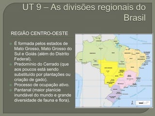 REGIÃO CENTRO-OESTE
 É formada pelos estados de
Mato Grosso, Mato Grosso do
Sul e Goiás (além do Distrito
Federal).
 Predomínio do Cerrado (que
aos poucos está sendo
substituído por plantações ou
criação de gado).
 Processo de ocupação ativo.
 Pantanal (maior planície
inundável do mundo e grande
diversidade de fauna e flora).
 