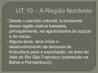 Desde o período colonial, a economia
dessa região esteve baseada,
principalmente, na agroindústria do açúcar
e do cacau.
Alguns anos, teve início o
desenvolvimento de lavouras de
fruticultura para a exportação, na área do
Vale do Rio São Francisco (sobretudo na
Bahia e Pernambuco).
 