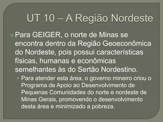 Para GEIGER, o norte de Minas se
encontra dentro da Região Geoeconômica
do Nordeste, pois possui características
físicas, humanas e econômicas
semelhantes às do Sertão Nordestino.
• Para atender esta área, o governo mineiro criou o
Programa de Apoio ao Desenvolvimento de
Pequenas Comunidades do norte e nordeste de
Minas Gerais, promovendo o desenvolvimento
desta área e minimizado a pobreza.
 