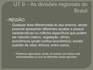 REGIÃO
• Qualquer área diferenciada do seu entorno, sendo
possível apresentar diferentes escalas e possuir
características ou critérios específicos que podem
ser naturais (relevo, vegetação, clima);
econômicos (poder político-econômico); sociais
(padrão de vida); étnicos; entre outros.
 Podemos regionalizar, ainda, de acordo com áreas mais
industrializadas ou com as diferentes áreas agrícolas
 
