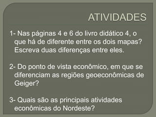 1- Nas páginas 4 e 6 do livro didático 4, o
que há de diferente entre os dois mapas?
Escreva duas diferenças entre eles.
2- Do ponto de vista econômico, em que se
diferenciam as regiões geoeconômicas de
Geiger?
3- Quais são as principais atividades
econômicas do Nordeste?
 