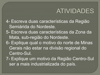 4- Escreva duas características da Região
Semiárida do Nordeste.
5- Escreva duas características da Zona da
Mata, sub-região do Nordeste.
6- Explique qual o motivo do norte de Minas
Gerais não estar na divisão regional do
Centro-Sul.
7- Explique um motivo da Região Centro-Sul
ser a mais industrializada do país.
 