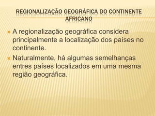 REGIONALIZAÇÃO GEOGRÁFICA DO CONTINENTE
                   AFRICANO

 A regionalização geográfica considera
  principalmente a localização dos países no
  continente.
 Naturalmente, há algumas semelhanças
  entres países localizados em uma mesma
  região geográfica.
 