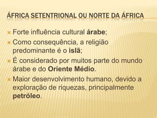 ÁFRICA SETENTRIONAL OU NORTE DA ÁFRICA

 Forte influência cultural árabe;
 Como consequência, a religião
  predominante é o islã;
 É considerado por muitos parte do mundo
  árabe e do Oriente Médio.
 Maior desenvolvimento humano, devido a
  exploração de riquezas, principalmente
  petróleo.
 