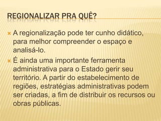 REGIONALIZAR PRA QUÊ?

 A regionalização pode ter cunho didático,
  para melhor compreender o espaço e
  analisá-lo.
 É ainda uma importante ferramenta
  administrativa para o Estado gerir seu
  território. A partir do estabelecimento de
  regiões, estratégias administrativas podem
  ser criadas, a fim de distribuir os recursos ou
  obras públicas.
 