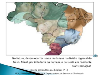 No futuro, devem ocorrer novas mudanças na divisão regional do Brasil. Afinal, por influência do homem, o país está em constante transformação!  Revista Ciência Hoje das Crianças nº 12 IBGE, Diretoria de Geociências e Departamento de Estruturas Territoriais 