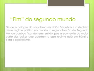 “ Fim” do segundo mundo Desde o colapso do socialismo na União Soviética e o declínio desse regime político no mundo, a regionalização do Segundo Mundo acabou ficando sem sentido, pois a economia da maior parte dos países que aderiram a esse regime está em trânsito para o capitalismo. 