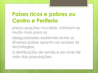 Países ricos e pobres ou Centro e Periferia preocupações mundiais voltaram-se muito mais para as desigualdades existentes entre os diversos países quanto ao acesso às tecnologias, à distribuição de renda e ao nível de vida das populações. 