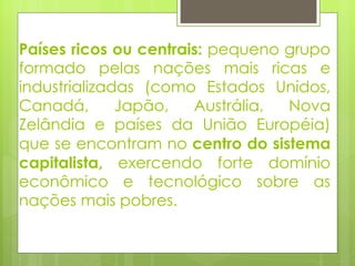 Países ricos ou centrais:  pequeno grupo formado pelas nações mais ricas e industrializadas (como Estados Unidos, Canadá, Japão, Austrália, Nova Zelândia e países da União Européia) que se encontram no  centro do sistema capitalista,  exercendo forte domínio econômico e tecnológico sobre as nações mais pobres. 