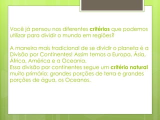 Você já pensou nos diferentes  critérios  que podemos utilizar para dividir o mundo em regiões?  A maneira mais tradicional de se dividir o planeta é a Divisão por Continentes! Assim temos a Europa, Ásia, África, América e a Oceania.  Essa divisão por continentes segue um  critério natural  muito primário: grandes porções de terra e grandes porções de água, os Oceanos. 