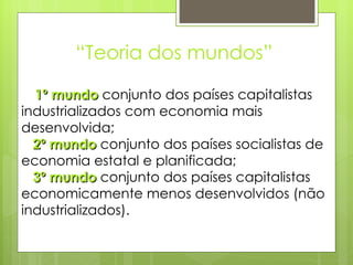 “ Teoria dos mundos” 1º mundo  conjunto dos países capitalistas industrializados com economia mais desenvolvida;  2º mundo  conjunto dos países socialistas de economia estatal e planificada;   3º mundo  conjunto dos países capitalistas economicamente menos desenvolvidos (não industrializados). 