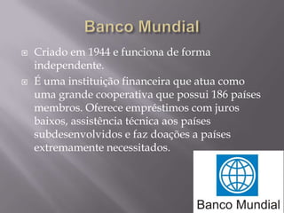



Criado em 1944 e funciona de forma
independente.
É uma instituição financeira que atua como
uma grande cooperativa que possui 186 países
membros. Oferece empréstimos com juros
baixos, assistência técnica aos países
subdesenvolvidos e faz doações a países
extremamente necessitados.

 