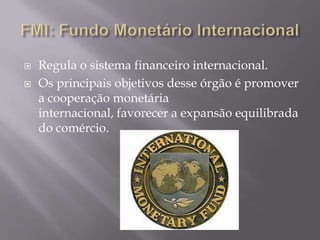 


Regula o sistema financeiro internacional.
Os principais objetivos desse órgão é promover
a cooperação monetária
internacional, favorecer a expansão equilibrada
do comércio.

 