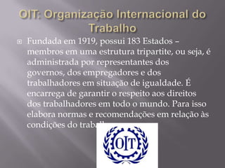 

Fundada em 1919, possui 183 Estados –
membros em uma estrutura tripartite, ou seja, é
administrada por representantes dos
governos, dos empregadores e dos
trabalhadores em situação de igualdade. É
encarrega de garantir o respeito aos direitos
dos trabalhadores em todo o mundo. Para isso
elabora normas e recomendações em relação às
condições do trabalho.

 