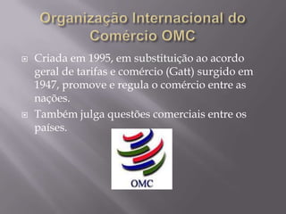 



Criada em 1995, em substituição ao acordo
geral de tarifas e comércio (Gatt) surgido em
1947, promove e regula o comércio entre as
nações.
Também julga questões comerciais entre os
países.

 