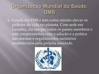 

Criada em 1948 e tem como missão elevar os
padrões de vida no planeta. Com sede em
Genebra, ela integra todos os países membros e
está comprometida com a adoção e a prática
das normas e regulamentos sanitários
estabelecidos pela própria entidade.

 