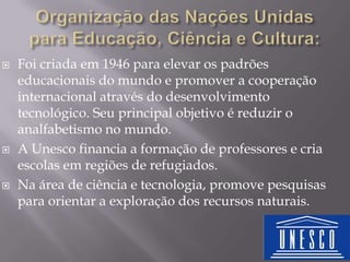 





Foi criada em 1946 para elevar os padrões
educacionais do mundo e promover a cooperação
internacional através do desenvolvimento
tecnológico. Seu principal objetivo é reduzir o
analfabetismo no mundo.
A Unesco financia a formação de professores e cria
escolas em regiões de refugiados.
Na área de ciência e tecnologia, promove pesquisas
para orientar a exploração dos recursos naturais.

 