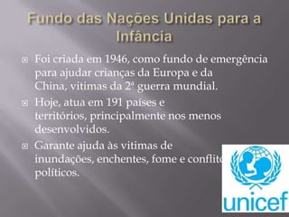 





Foi criada em 1946, como fundo de emergência
para ajudar crianças da Europa e da
China, vitimas da 2ª guerra mundial.
Hoje, atua em 191 países e
territórios, principalmente nos menos
desenvolvidos.
Garante ajuda às vitimas de
inundações, enchentes, fome e conflitos
políticos.

 