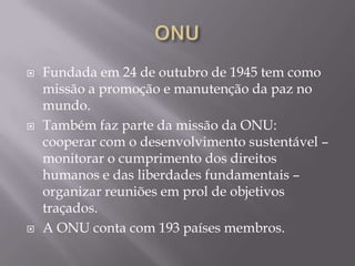 





Fundada em 24 de outubro de 1945 tem como
missão a promoção e manutenção da paz no
mundo.
Também faz parte da missão da ONU:
cooperar com o desenvolvimento sustentável –
monitorar o cumprimento dos direitos
humanos e das liberdades fundamentais –
organizar reuniões em prol de objetivos
traçados.
A ONU conta com 193 países membros.

 