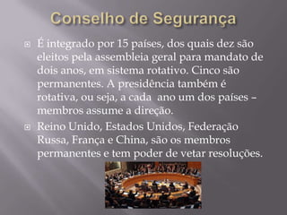 



É integrado por 15 países, dos quais dez são
eleitos pela assembleia geral para mandato de
dois anos, em sistema rotativo. Cinco são
permanentes. A presidência também é
rotativa, ou seja, a cada ano um dos países –
membros assume a direção.
Reino Unido, Estados Unidos, Federação
Russa, França e China, são os membros
permanentes e tem poder de vetar resoluções.

 