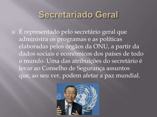 

É representado pelo secretário geral que
administra os programas e as políticas
elaboradas pelos órgãos da ONU, a partir da
dados sociais e econômicos dos países de todo
o mundo. Uma das atribuições do secretário é
levar ao Conselho de Segurança assuntos
que, ao seu ver, podem afetar a paz mundial.

 