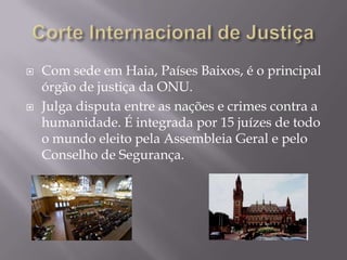 



Com sede em Haia, Países Baixos, é o principal
órgão de justiça da ONU.
Julga disputa entre as nações e crimes contra a
humanidade. É integrada por 15 juízes de todo
o mundo eleito pela Assembleia Geral e pelo
Conselho de Segurança.

 