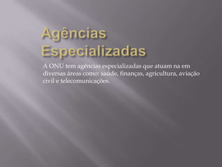A ONU tem agências especializadas que atuam na em
diversas áreas como: saúde, finanças, agricultura, aviação
civil e telecomunicações.

 