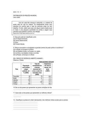 (D) II – IV – V

DISTRIBUIÇÃO DA RIQUEZA MUNDIAL.
Leia o texto.


          Uma em cada três crianças é malnutrida, e o sistema de
saúde está em vias de colapso. Os trabalhadores levam seus
utensílios de cozinha para a casa de penhores antes de irem
trabalhar. À noite, voltam para casa com alguns kyats (moeda local)
no bolso e uma pequena quantidade de comida e pegam seus
utensílios para poderem cozinhar uma refeição.
Disponível em<http://www.noticias.uol.com.br>


8. Esse país pode ser classificado como
(A) em Desenvolvimento.
(B) menos Desenvolvido.
(C) Rico.
(B) Primeiro Mundo.

9. Onde se encontram na atualidade os grandes centros de poder político e econômico?
(A) no Brasil, na Europa e na África.
(B) nos Estados Unidos, na Europa e no Japão.
(C) na China, nos Estados Unidos e na Índia.
(D) na Rússia, na Europa e no Brasil.

IDH ( ÍNDICE DE DESENVOLVIMENTO HUMANO )
Observe a Tabela.
                                       INDICADORES SOCIAIS
                               Taxa de        Esperança
               População    mortalidade de    de vida ao
              com acesso       crianças       nascer, em
    País          a água     menores de 5         anos
              potável, em   anos a cada mil     ( 2005 )
                % (2004)    nascidas vivas
                                (2005)
Paquistão                59               79          64,4
Brasil                   75               31          71,7
Islândia                100                2          81,5
Angola                   31              154          41,7
França                  100                4          80,2

10 Cite os dois países que apresentam as piores condições de vida.
..........................................................................................................................................................................................

11. Quais são os dois países que apresentam os melhores índices?
..........................................................................................................................................................................................
......................

12.. Classifique os países em ordem decrescente ( dos melhores índices sociais para os piores).
 ...................................................................
....................................................................
....................................................................
....................................................................
....................................................................
 