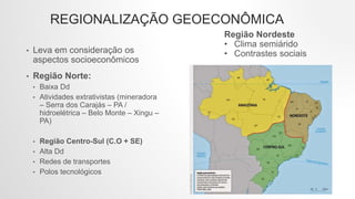 REGIONALIZAÇÃO GEOECONÔMICA
• Leva em consideração os
aspectos socioeconômicos
• Região Norte:
• Baixa Dd
• Atividades extrativistas (mineradora
– Serra dos Carajás – PA /
hidroelétrica – Belo Monte – Xingu –
PA)
• Região Centro-Sul (C.O + SE)
• Alta Dd
• Redes de transportes
• Polos tecnológicos
Região Nordeste
• Clima semiárido
• Contrastes sociais
 
