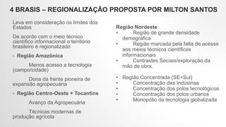 4 BRASIS – REGIONALIZAÇÃO PROPOSTA POR MILTON SANTOS
Leva em consideração os limites dos
Estados
De acordo com o meio técnico
científico informacional o território
brasileiro é regionalizado
• Região Amazônica
Menos acesso a tecnologia
(campo/cidade)
Dona da frente pioneira de
expansão agropecuária
• Região Centro-Oeste + Tocantins
Avanço da Agropecuária
Técnicas modernas de
produção agrícola
Região Nordeste
• Região de grande densidade
demográfica
• Região marcada pela falta de acesso
aos meios técnicos científicos
informacionais
• Contrastes Sociais/exploração da
mão de obra.
• Região Concentrada (SE+Sul)
• Concentração das Indústrias
• Concentração dos polos tecnológicos
• Concentração dos polos urbanos
• Monopólio da tecnologia globalizada
 