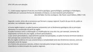 (PUC-SP) Leia com atenção:
“[...] todo espaço regional é fruto de uma história geológica, geomorfológica, pedológica e hidrológica,
modificado por sucessivas formas de atividades antrópicas, às vezes bastante perturbadoras.”
(Aziz Ab'Sáber. Escritos ecológicos. São Paulo: Lazuli Editora, 2006. P. 34)
Segundo o autor, vários são os processos que formam o espaço regional. A partir do que ele diz, pode-se
perceber, nas realidades regionais, que:
a) numa região tropical, as ações humanas juntamente com os fenômenos geológicos são os principais
elementos na constituição do perfil da região.
b) ações humanas como a urbanização e a modificação do curso dos rios, por exemplo, somente são
importantes na forma de uma região, se forem perturbadoras.
c) por serem perturbadoras, especialmente quando mal planejadas, as ações humanas terminam dando o
tom principal das características de uma região.
d) uma região condensa em suas características a complexidade tanto dos fenômenos naturais, como da
produção social do espaço.
e) a história dos processos naturais, embora marcada pelos tempos longos da natureza, tem menor
importância na determinação dos quadros regionais.
 