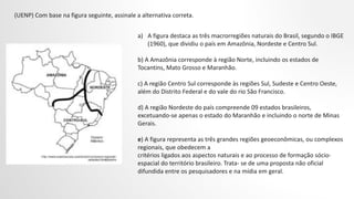 (UENP) Com base na figura seguinte, assinale a alternativa correta.
a) A figura destaca as três macrorregiões naturais do Brasil, segundo o IBGE
(1960), que dividiu o país em Amazônia, Nordeste e Centro Sul.
b) A Amazônia corresponde à região Norte, incluindo os estados de
Tocantins, Mato Grosso e Maranhão.
c) A região Centro Sul corresponde às regiões Sul, Sudeste e Centro Oeste,
além do Distrito Federal e do vale do rio São Francisco.
d) A região Nordeste do país compreende 09 estados brasileiros,
excetuando-se apenas o estado do Maranhão e incluindo o norte de Minas
Gerais.
e) A figura representa as três grandes regiões geoeconômicas, ou complexos
regionais, que obedecem a
critérios ligados aos aspectos naturais e ao processo de formação sócio-
espacial do território brasileiro. Trata- se de uma proposta não oficial
difundida entre os pesquisadores e na mídia em geral.
 