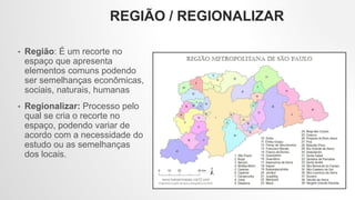 REGIÃO / REGIONALIZAR
• Região: É um recorte no
espaço que apresenta
elementos comuns podendo
ser semelhanças econômicas,
sociais, naturais, humanas
• Regionalizar: Processo pelo
qual se cria o recorte no
espaço, podendo variar de
acordo com a necessidade do
estudo ou as semelhanças
dos locais.
 