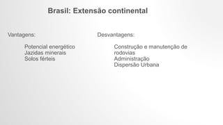 Brasil: Extensão continental
Vantagens:
Potencial energético
Jazidas minerais
Solos férteis
Desvantagens:
Construção e manutenção de
rodovias
Administração
Dispersão Urbana
 