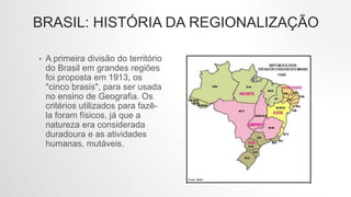 BRASIL: HISTÓRIA DA REGIONALIZAÇÃO
• A primeira divisão do território
do Brasil em grandes regiões
foi proposta em 1913, os
"cinco brasis", para ser usada
no ensino de Geografia. Os
critérios utilizados para fazê-
la foram físicos, já que a
natureza era considerada
duradoura e as atividades
humanas, mutáveis.
 