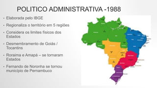 POLITICO ADMINISTRATIVA -1988
• Elaborada pelo IBGE
• Regionaliza o território em 5 regiões
• Considera os limites físicos dos
Estados
• Desmembramento de Goiás /
Tocantins
• Roraima e Amapá – se tornaram
Estados
• Fernando de Noronha se tornou
município de Pernambuco
 