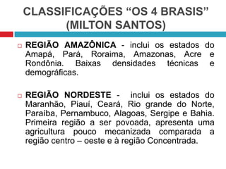 CLASSIFICAÇÕES “OS 4 BRASIS”
(MILTON SANTOS)


REGIÃO AMAZÔNICA - inclui os estados do
Amapá, Pará, Roraima, Amazonas, Acre e
Rondônia. Baixas densidades técnicas e
demográficas.



REGIÃO NORDESTE - inclui os estados do
Maranhão, Piauí, Ceará, Rio grande do Norte,
Paraíba, Pernambuco, Alagoas, Sergipe e Bahia.
Primeira região a ser povoada, apresenta uma
agricultura pouco mecanizada comparada a
região centro – oeste e à região Concentrada.

 