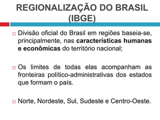 REGIONALIZAÇÃO DO BRASIL
(IBGE)


Divisão oficial do Brasil em regiões baseia-se,
principalmente, nas características humanas
e econômicas do território nacional;



Os limites de todas elas acompanham as
fronteiras político-administrativas dos estados
que formam o país.



Norte, Nordeste, Sul, Sudeste e Centro-Oeste.

 