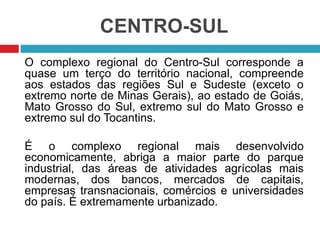CENTRO-SUL
O complexo regional do Centro-Sul corresponde a
quase um terço do território nacional, compreende
aos estados das regiões Sul e Sudeste (exceto o
extremo norte de Minas Gerais), ao estado de Goiás,
Mato Grosso do Sul, extremo sul do Mato Grosso e
extremo sul do Tocantins.
É o complexo regional mais desenvolvido
economicamente, abriga a maior parte do parque
industrial, das áreas de atividades agrícolas mais
modernas, dos bancos, mercados de capitais,
empresas transnacionais, comércios e universidades
do país. É extremamente urbanizado.

 