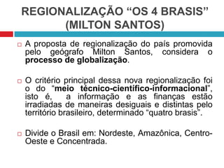 REGIONALIZAÇÃO “OS 4 BRASIS”
(MILTON SANTOS)


A proposta de regionalização do país promovida
pelo geógrafo Milton Santos, considera o
processo de globalização.



O critério principal dessa nova regionalização foi
o do “meio técnico-científico-informacional”,
isto é,
a informação e as finanças estão
irradiadas de maneiras desiguais e distintas pelo
território brasileiro, determinado “quatro brasis”.



Divide o Brasil em: Nordeste, Amazônica, CentroOeste e Concentrada.

 
