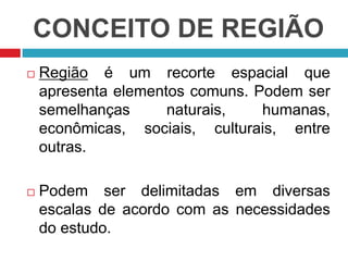 CONCEITO DE REGIÃO


Região é um recorte espacial que
apresenta elementos comuns. Podem ser
semelhanças
naturais,
humanas,
econômicas, sociais, culturais, entre
outras.



Podem ser delimitadas em diversas
escalas de acordo com as necessidades
do estudo.

 
