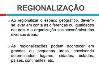 REGIONALIZAÇÃO


Ao regionalizar o espaço geográfico, devemse levar em conta as diferenças ou igualdades
naturais e a organização socioeconômica das
diversas áreas;



As regionalizações podem acontecer em
grandes ou pequenas áreas, envolvendo
determinados lugares, cidades, estados,
países, continentes, etc.

 
