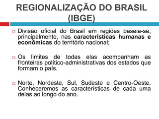 REGIONALIZAÇÃO DO BRASIL
(IBGE)


Divisão oficial do Brasil em regiões baseia-se,
principalmente, nas características humanas e
econômicas do território nacional;



Os limites de todas elas acompanham as
fronteiras político-administrativas dos estados que
formam o país.



Norte, Nordeste, Sul, Sudeste e Centro-Oeste.
Conheceremos as características de cada uma
delas ao longo do ano.

 