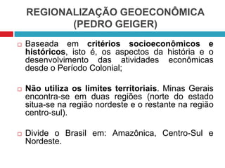 REGIONALIZAÇÃO GEOECONÔMICA
(PEDRO GEIGER)


Baseada em critérios socioeconômicos e
históricos, isto é, os aspectos da história e o
desenvolvimento das atividades econômicas
desde o Período Colonial;



Não utiliza os limites territoriais. Minas Gerais
encontra-se em duas regiões (norte do estado
situa-se na região nordeste e o restante na região
centro-sul).



Divide o Brasil em: Amazônica, Centro-Sul e
Nordeste.

 