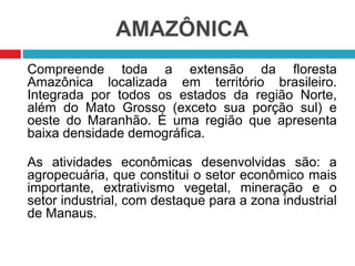 AMAZÔNICA
Compreende toda a extensão da floresta
Amazônica localizada em território brasileiro.
Integrada por todos os estados da região Norte,
além do Mato Grosso (exceto sua porção sul) e
oeste do Maranhão. É uma região que apresenta
baixa densidade demográfica.
As atividades econômicas desenvolvidas são: a
agropecuária, que constitui o setor econômico mais
importante, extrativismo vegetal, mineração e o
setor industrial, com destaque para a zona industrial
de Manaus.

 