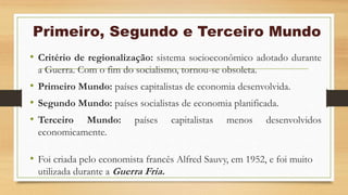 Primeiro, Segundo e Terceiro Mundo
• Critério de regionalização: sistema socioeconômico adotado durante
a Guerra. Com o fim do socialismo, tornou-se obsoleta.
• Primeiro Mundo: países capitalistas de economia desenvolvida.
• Segundo Mundo: países socialistas de economia planificada.
• Terceiro Mundo: países capitalistas menos desenvolvidos
economicamente.
• Foi criada pelo economista francês Alfred Sauvy, em 1952, e foi muito
utilizada durante a Guerra Fria.